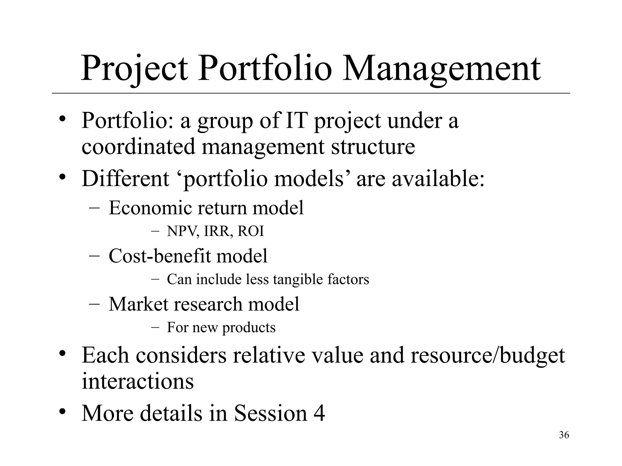 Project Portfolio Management
• Portfolio: a group of IT project under a
coordinated management structure
• Different ‘portfolio models’ are available:
– Economic return model
– NPV, IRR, ROI

– Cost-benefit model
– Can include less tangible factors

– Market research model
– For new products

• Each considers relative value and resource/budget
interactions
• More details in Session 4
36

 