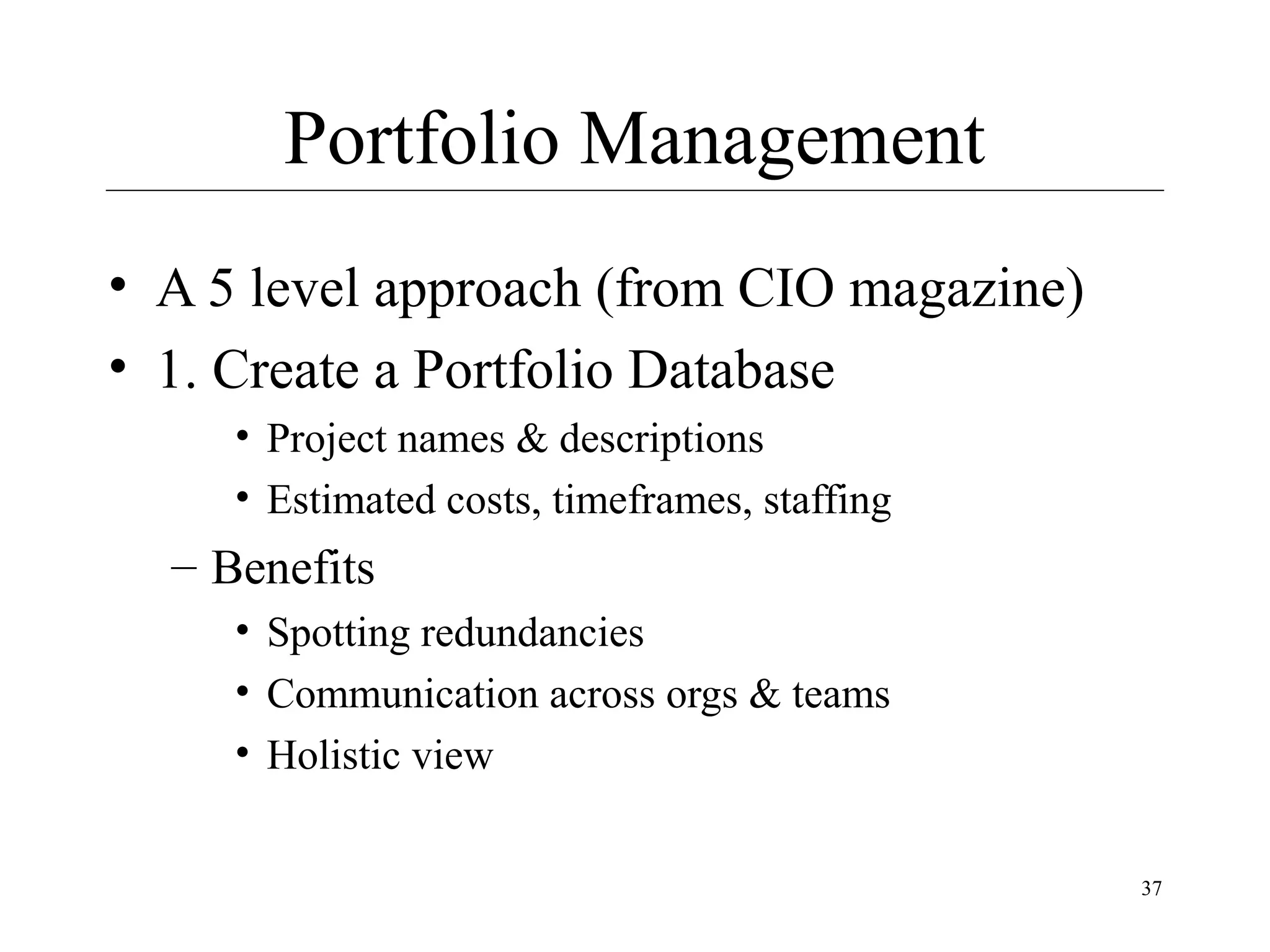 Portfolio Management
• A 5 level approach (from CIO magazine)
• 1. Create a Portfolio Database
• Project names & descriptions
• Estimated costs, timeframes, staffing

– Benefits
• Spotting redundancies
• Communication across orgs & teams
• Holistic view
37

 