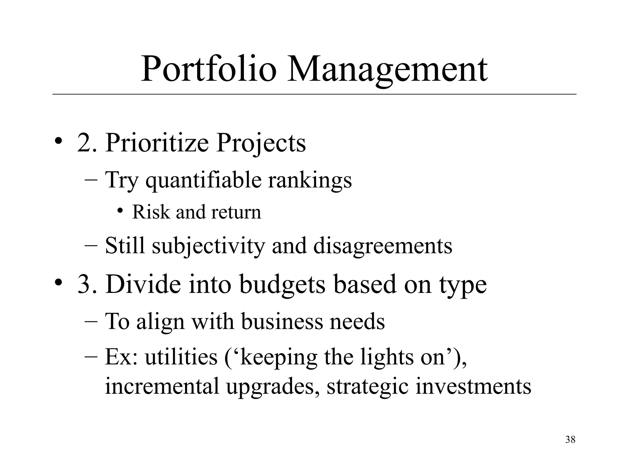 Portfolio Management
• 2. Prioritize Projects
– Try quantifiable rankings
• Risk and return

– Still subjectivity and disagreements

• 3. Divide into budgets based on type
– To align with business needs
– Ex: utilities (‘keeping the lights on’),
incremental upgrades, strategic investments
38

 