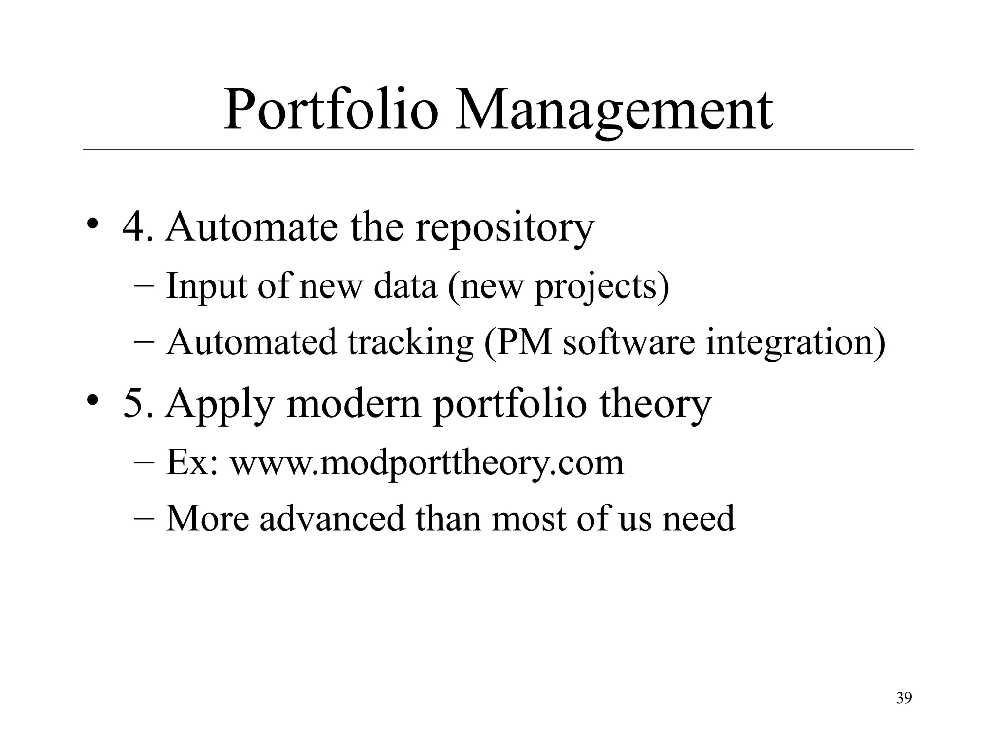 Portfolio Management
• 4. Automate the repository
– Input of new data (new projects)
– Automated tracking (PM software integration)

• 5. Apply modern portfolio theory
– Ex: www.modporttheory.com
– More advanced than most of us need

39

 