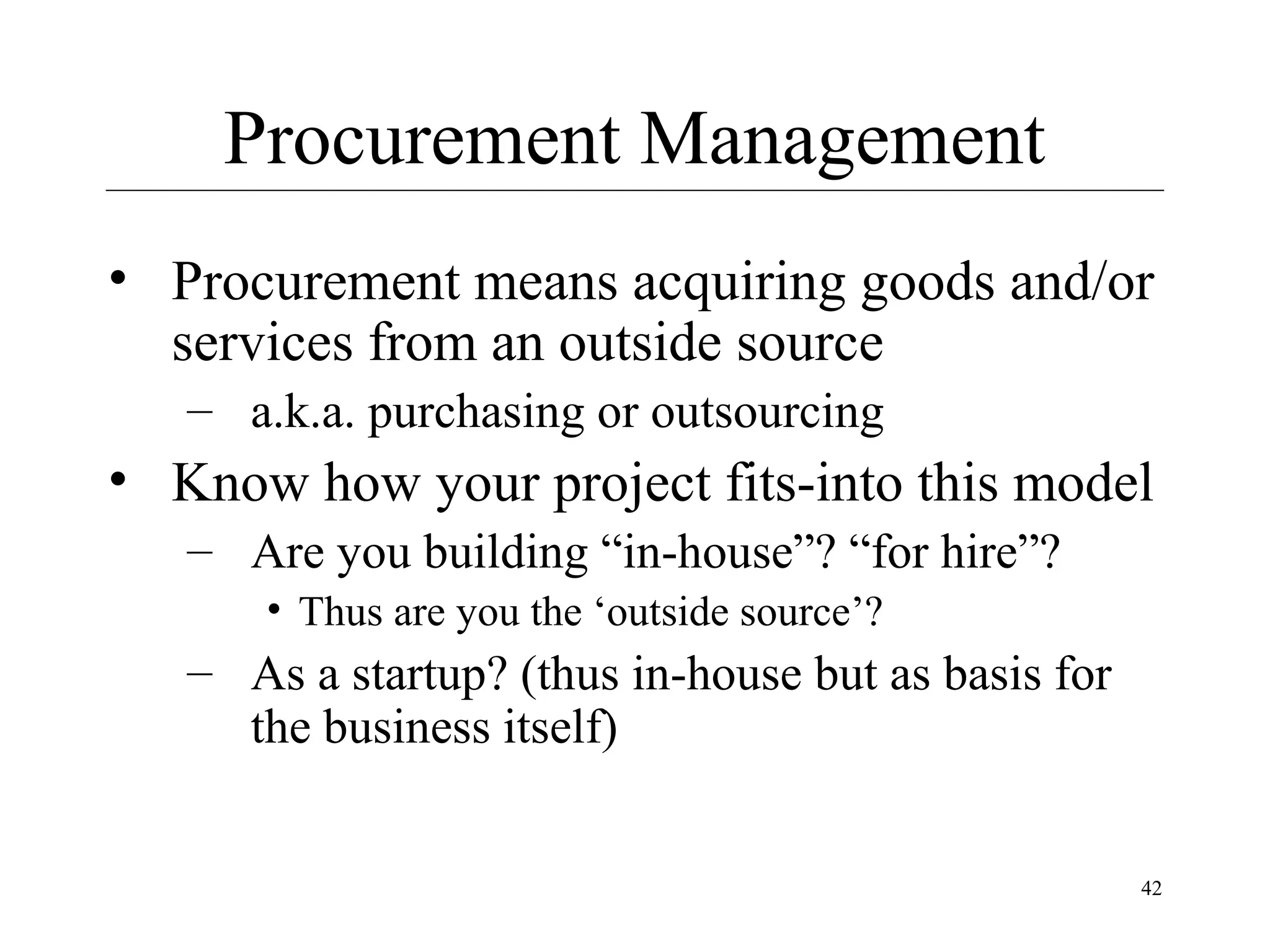 Procurement Management
• Procurement means acquiring goods and/or
services from an outside source
– a.k.a. purchasing or outsourcing

• Know how your project fits-into this model
– Are you building “in-house”? “for hire”?
• Thus are you the ‘outside source’?

– As a startup? (thus in-house but as basis for
the business itself)
42

 