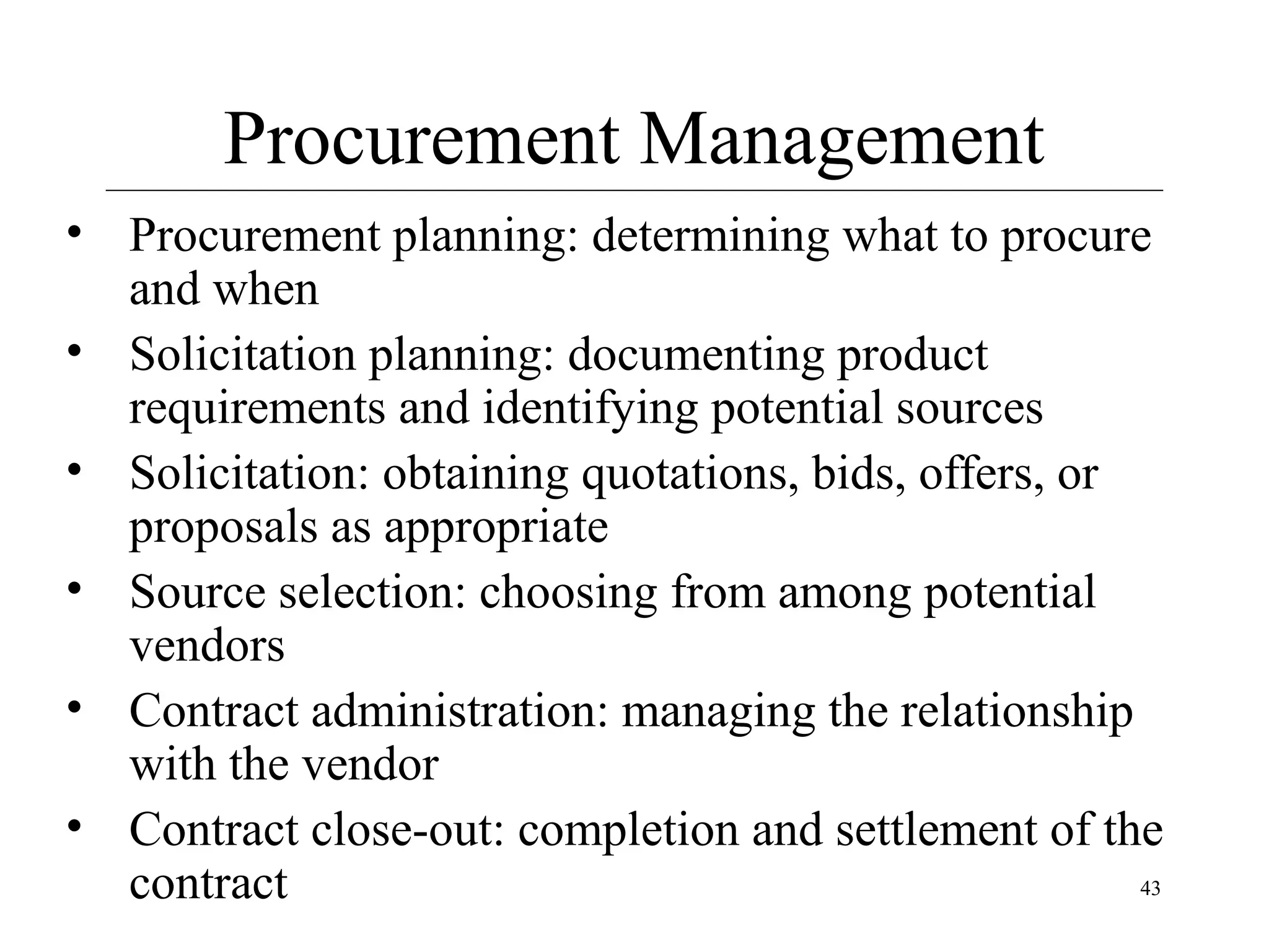 Procurement Management
• Procurement planning: determining what to procure
and when
• Solicitation planning: documenting product
requirements and identifying potential sources
• Solicitation: obtaining quotations, bids, offers, or
proposals as appropriate
• Source selection: choosing from among potential
vendors
• Contract administration: managing the relationship
with the vendor
• Contract close-out: completion and settlement of the
43
contract

 