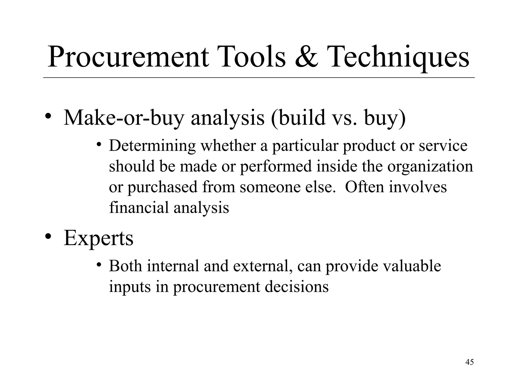 Procurement Tools & Techniques
• Make-or-buy analysis (build vs. buy)
• Determining whether a particular product or service
should be made or performed inside the organization
or purchased from someone else. Often involves
financial analysis

• Experts
• Both internal and external, can provide valuable
inputs in procurement decisions

45

 