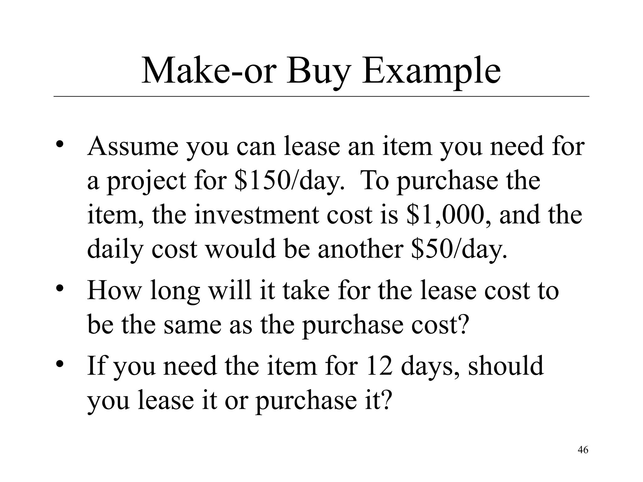 Make-or Buy Example
• Assume you can lease an item you need for
a project for $150/day. To purchase the
item, the investment cost is $1,000, and the
daily cost would be another $50/day.
• How long will it take for the lease cost to
be the same as the purchase cost?
• If you need the item for 12 days, should
you lease it or purchase it?
46

 