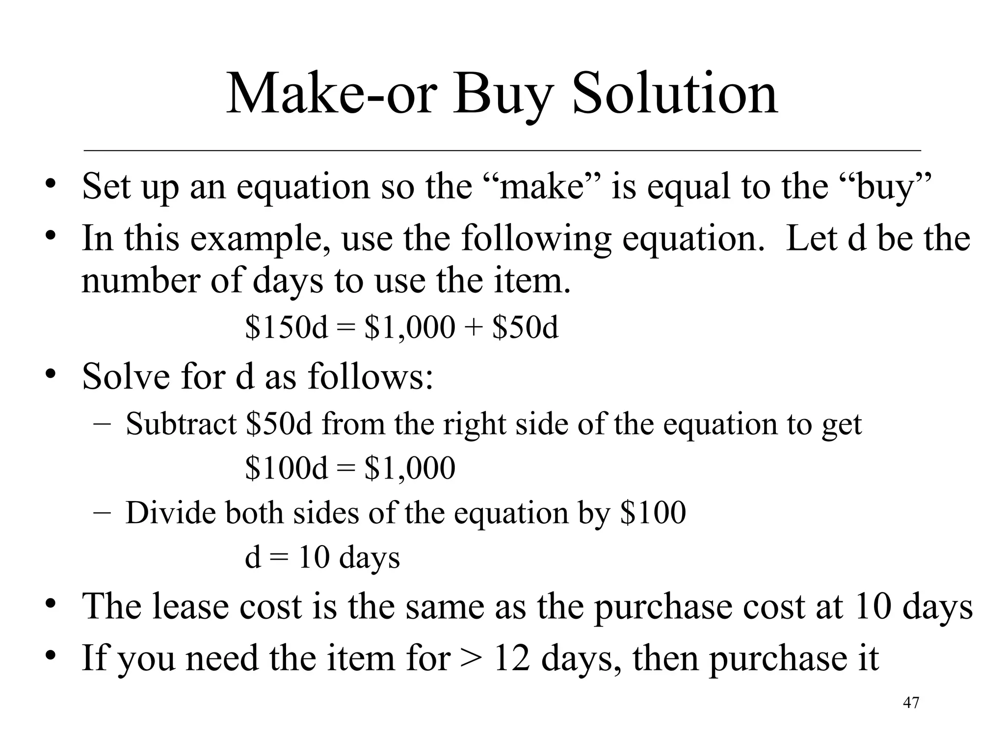 Make-or Buy Solution
• Set up an equation so the “make” is equal to the “buy”
• In this example, use the following equation. Let d be the
number of days to use the item.
$150d = $1,000 + $50d

• Solve for d as follows:
– Subtract $50d from the right side of the equation to get
$100d = $1,000
– Divide both sides of the equation by $100
d = 10 days

• The lease cost is the same as the purchase cost at 10 days
• If you need the item for > 12 days, then purchase it
47

 