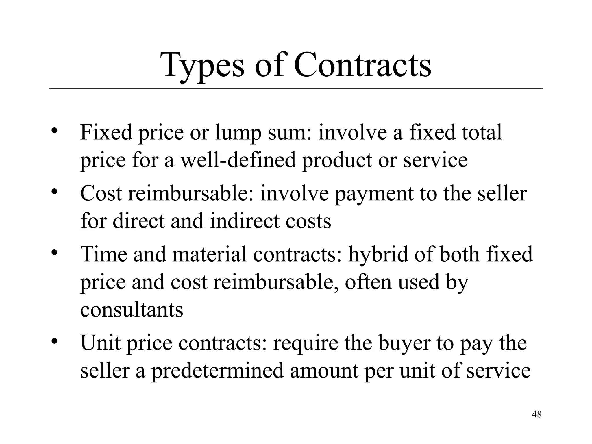 Types of Contracts
• Fixed price or lump sum: involve a fixed total
price for a well-defined product or service
• Cost reimbursable: involve payment to the seller
for direct and indirect costs
• Time and material contracts: hybrid of both fixed
price and cost reimbursable, often used by
consultants
• Unit price contracts: require the buyer to pay the
seller a predetermined amount per unit of service
48

 