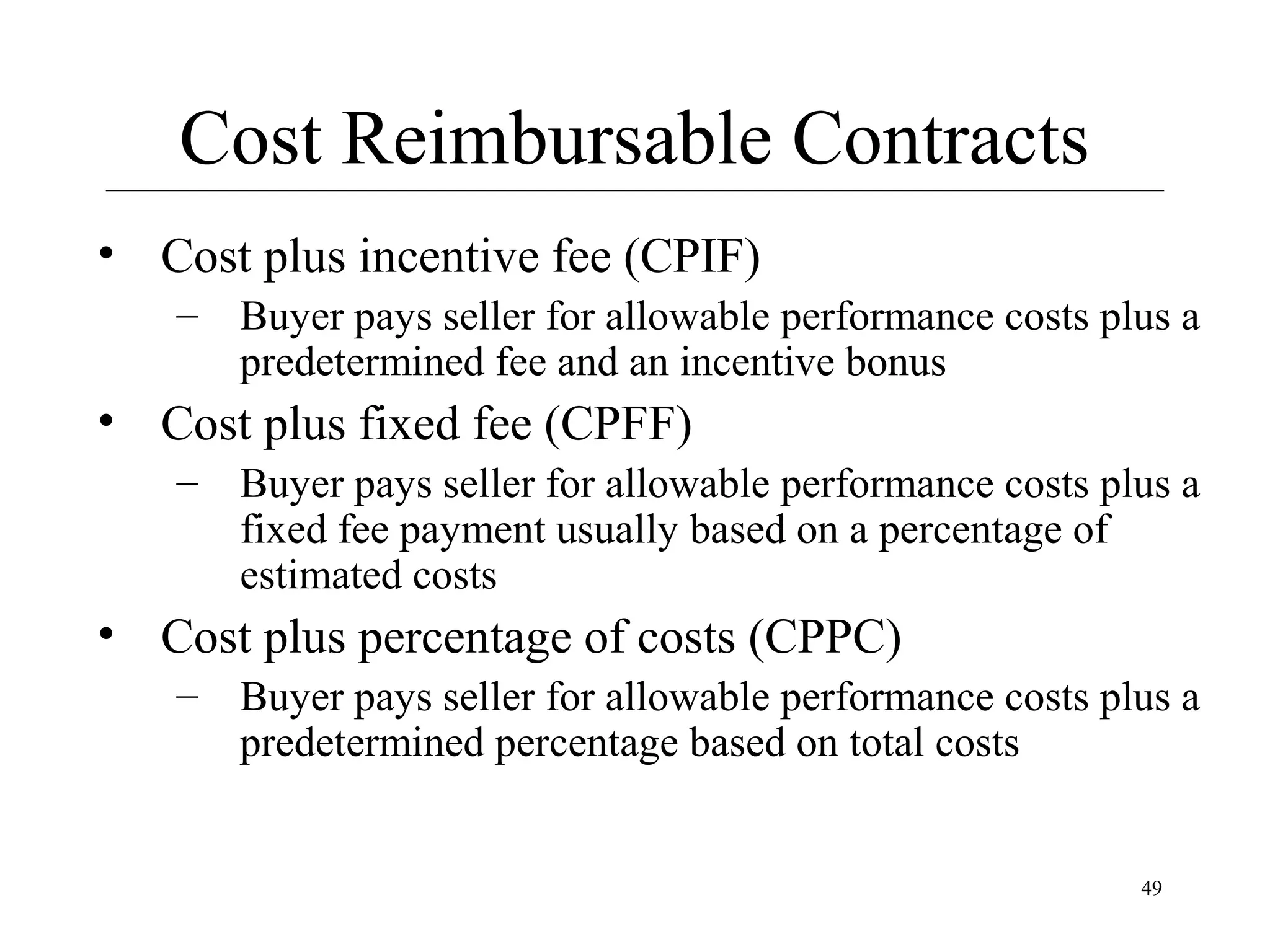 Cost Reimbursable Contracts
• Cost plus incentive fee (CPIF)
– Buyer pays seller for allowable performance costs plus a
predetermined fee and an incentive bonus

• Cost plus fixed fee (CPFF)
– Buyer pays seller for allowable performance costs plus a
fixed fee payment usually based on a percentage of
estimated costs

• Cost plus percentage of costs (CPPC)
– Buyer pays seller for allowable performance costs plus a
predetermined percentage based on total costs

49

 