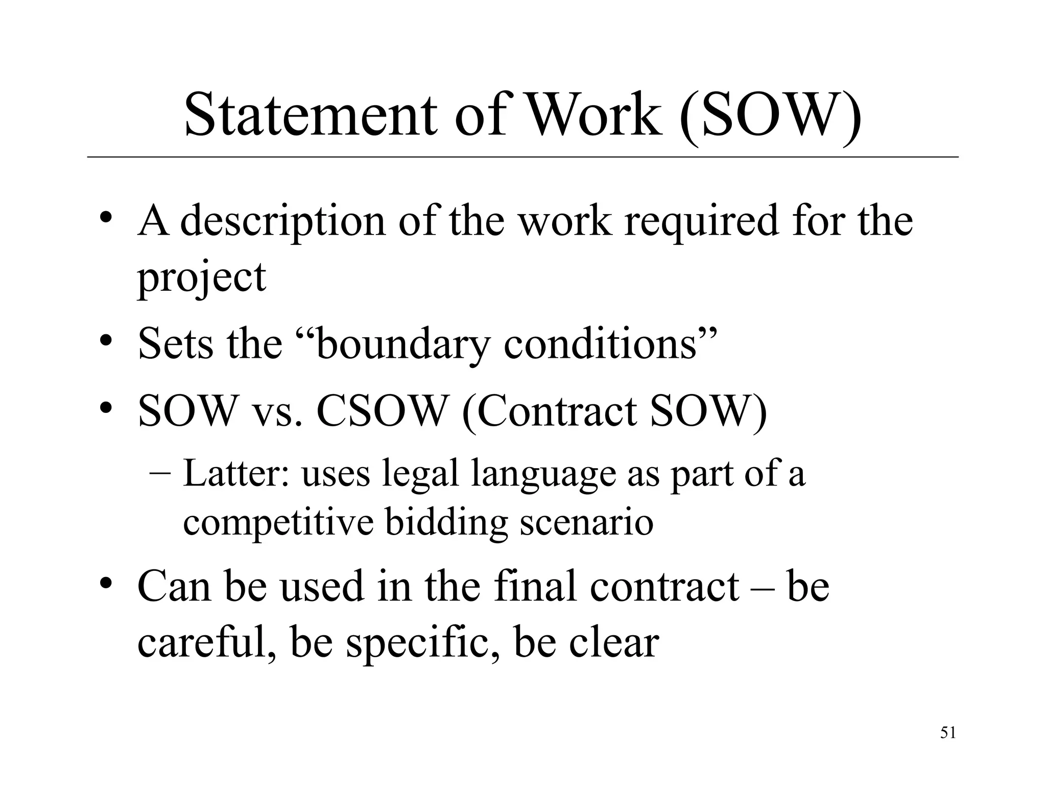 Statement of Work (SOW)
• A description of the work required for the
project
• Sets the “boundary conditions”
• SOW vs. CSOW (Contract SOW)
– Latter: uses legal language as part of a
competitive bidding scenario

• Can be used in the final contract – be
careful, be specific, be clear
51

 