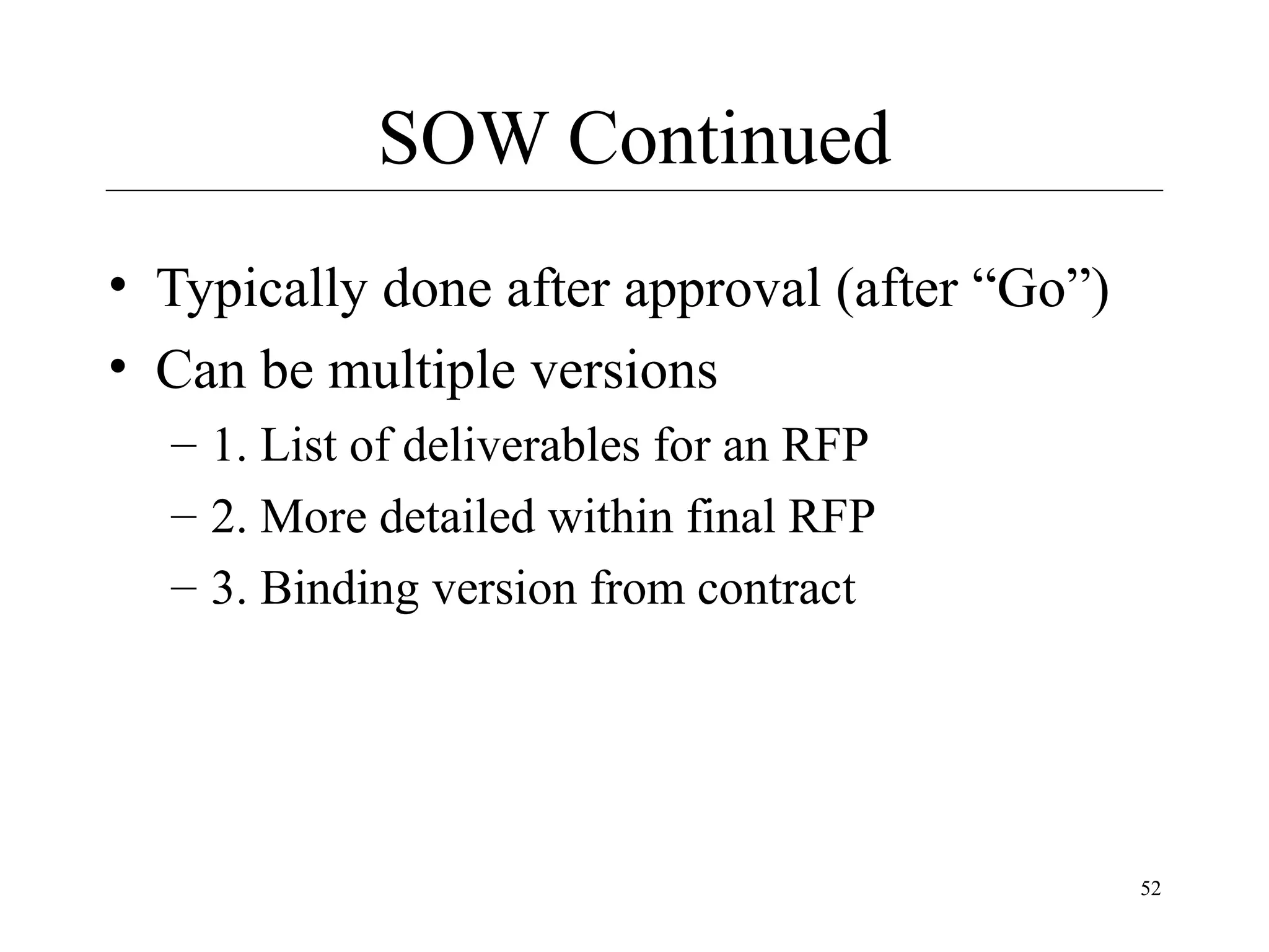 SOW Continued
• Typically done after approval (after “Go”)
• Can be multiple versions
– 1. List of deliverables for an RFP
– 2. More detailed within final RFP
– 3. Binding version from contract

52

 