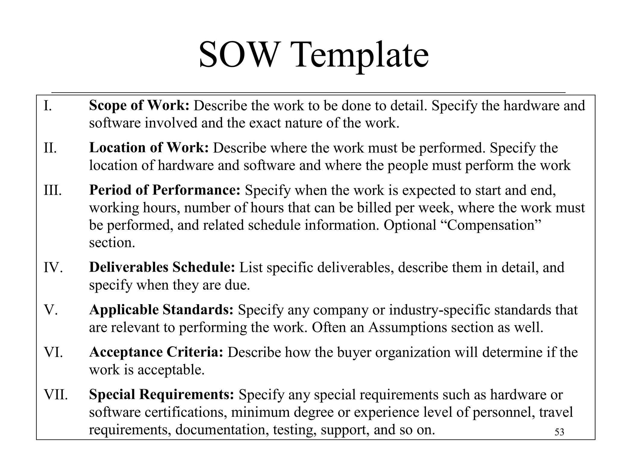 SOW Template
I.

Scope of Work: Describe the work to be done to detail. Specify the hardware and
software involved and the exact nature of the work.

II.

Location of Work: Describe where the work must be performed. Specify the
location of hardware and software and where the people must perform the work

III.

Period of Performance: Specify when the work is expected to start and end,
working hours, number of hours that can be billed per week, where the work must
be performed, and related schedule information. Optional “Compensation”
section.

IV.

Deliverables Schedule: List specific deliverables, describe them in detail, and
specify when they are due.

V.

Applicable Standards: Specify any company or industry-specific standards that
are relevant to performing the work. Often an Assumptions section as well.

VI.

Acceptance Criteria: Describe how the buyer organization will determine if the
work is acceptable.

VII.

Special Requirements: Specify any special requirements such as hardware or
software certifications, minimum degree or experience level of personnel, travel
requirements, documentation, testing, support, and so on.
53

 