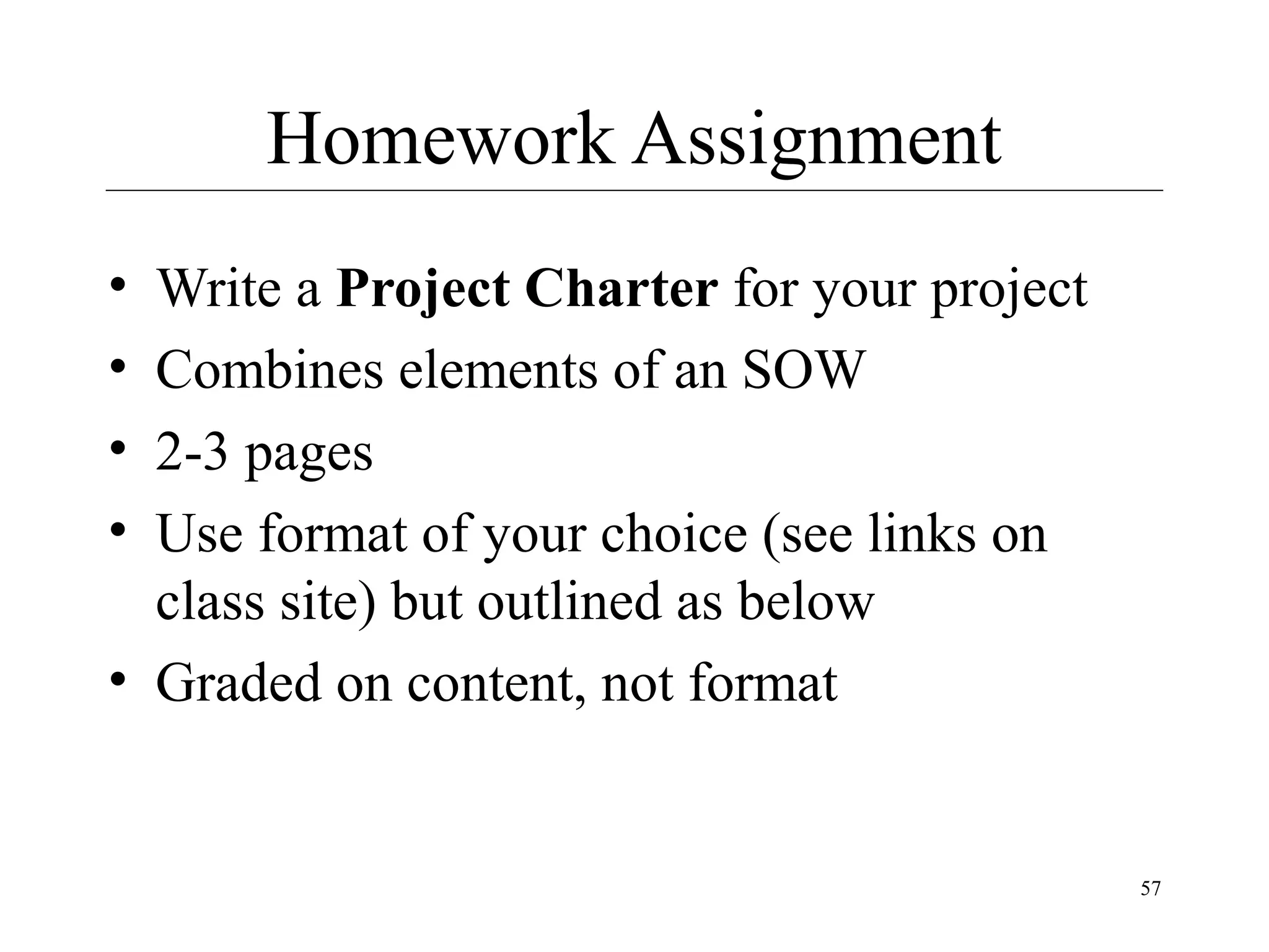 Homework Assignment
•
•
•
•

Write a Project Charter for your project
Combines elements of an SOW
2-3 pages
Use format of your choice (see links on
class site) but outlined as below
• Graded on content, not format

57

 