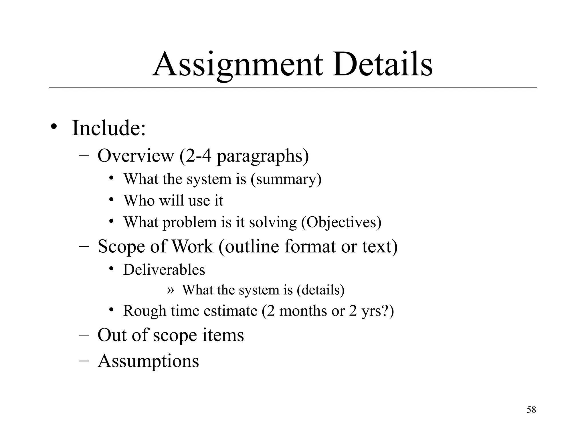 Assignment Details
• Include:
– Overview (2-4 paragraphs)
• What the system is (summary)
• Who will use it
• What problem is it solving (Objectives)

– Scope of Work (outline format or text)
• Deliverables
» What the system is (details)

• Rough time estimate (2 months or 2 yrs?)

– Out of scope items
– Assumptions
58

 