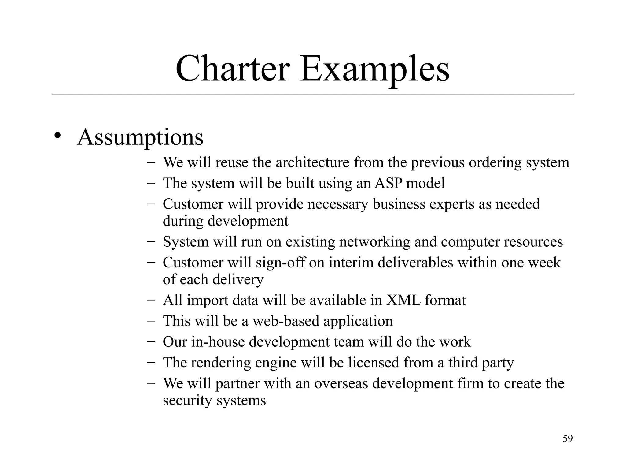 Charter Examples
• Assumptions
– We will reuse the architecture from the previous ordering system
– The system will be built using an ASP model
– Customer will provide necessary business experts as needed
during development
– System will run on existing networking and computer resources
– Customer will sign-off on interim deliverables within one week
of each delivery
– All import data will be available in XML format
– This will be a web-based application
– Our in-house development team will do the work
– The rendering engine will be licensed from a third party
– We will partner with an overseas development firm to create the
security systems
59

 