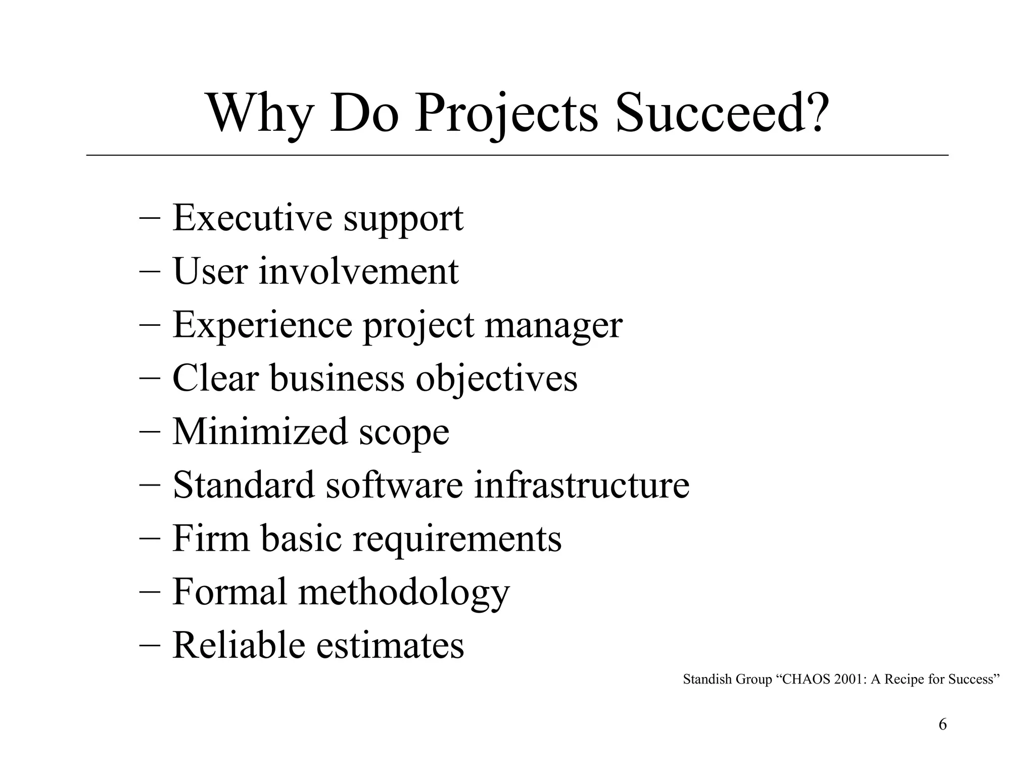 Why Do Projects Succeed?
–
–
–
–
–
–
–
–
–

Executive support
User involvement
Experience project manager
Clear business objectives
Minimized scope
Standard software infrastructure
Firm basic requirements
Formal methodology
Reliable estimates
Standish Group “CHAOS 2001: A Recipe for Success”

6

 