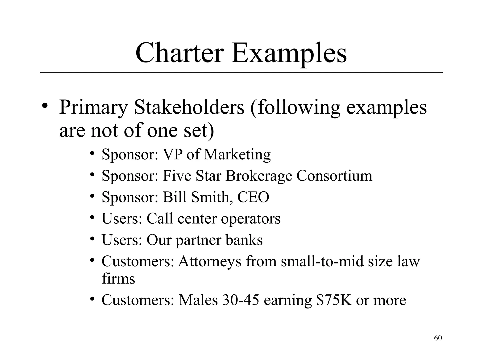Charter Examples
• Primary Stakeholders (following examples
are not of one set)
•
•
•
•
•
•

Sponsor: VP of Marketing
Sponsor: Five Star Brokerage Consortium
Sponsor: Bill Smith, CEO
Users: Call center operators
Users: Our partner banks
Customers: Attorneys from small-to-mid size law
firms
• Customers: Males 30-45 earning $75K or more
60

 