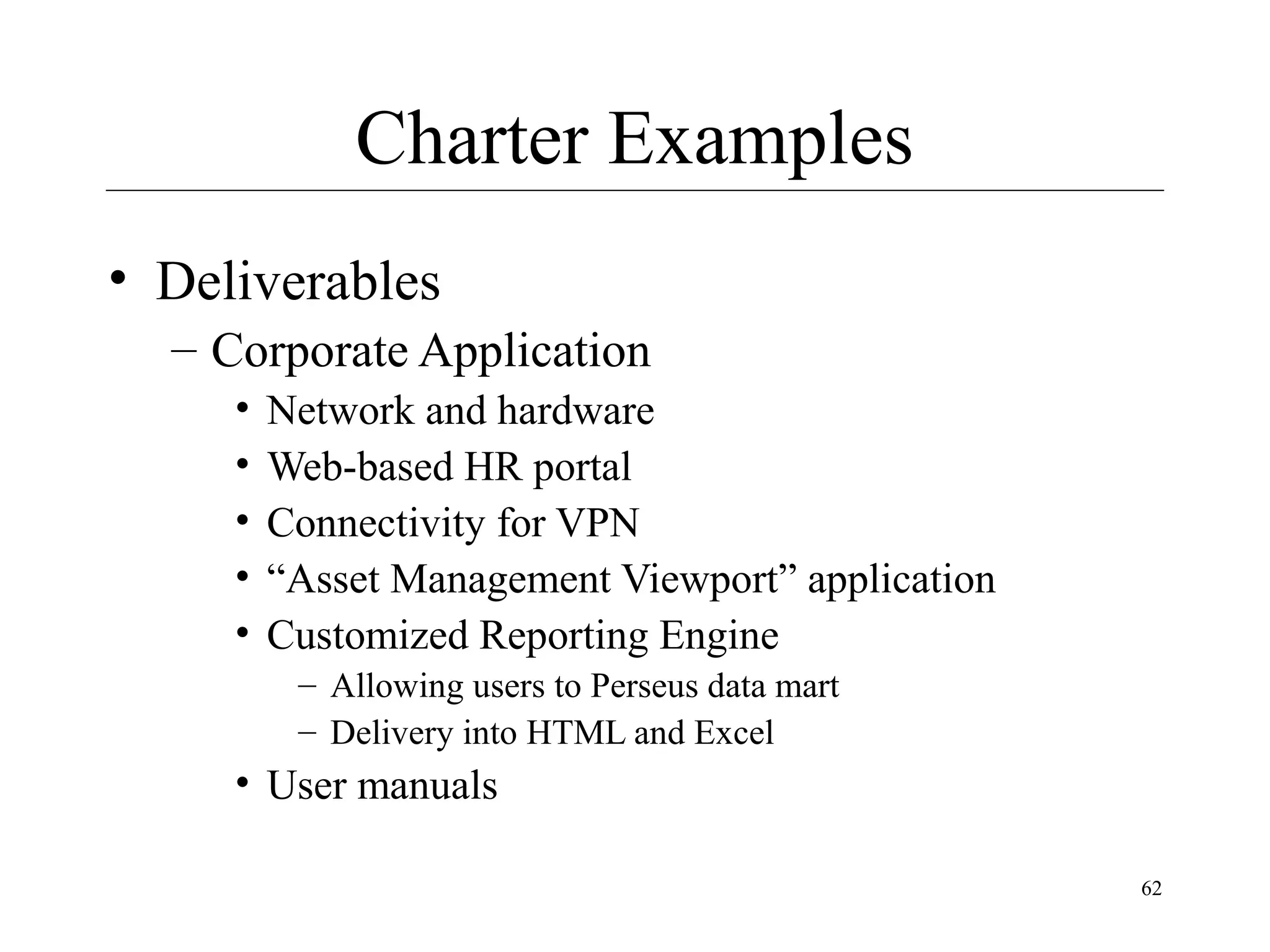 Charter Examples
• Deliverables
– Corporate Application
•
•
•
•
•

Network and hardware
Web-based HR portal
Connectivity for VPN
“Asset Management Viewport” application
Customized Reporting Engine
– Allowing users to Perseus data mart
– Delivery into HTML and Excel

• User manuals
62

 