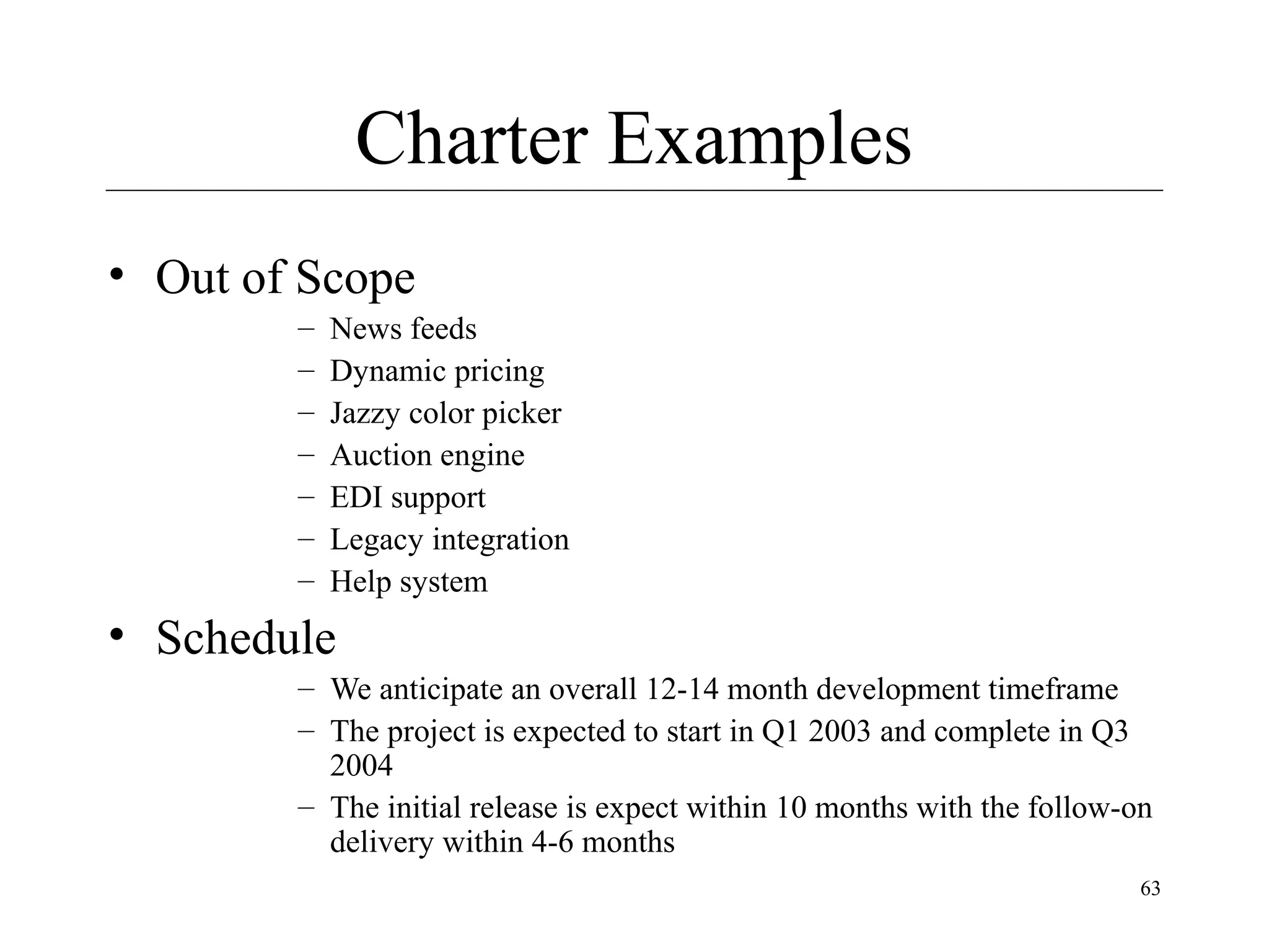 Charter Examples
• Out of Scope
–
–
–
–
–
–
–

News feeds
Dynamic pricing
Jazzy color picker
Auction engine
EDI support
Legacy integration
Help system

• Schedule
– We anticipate an overall 12-14 month development timeframe
– The project is expected to start in Q1 2003 and complete in Q3
2004
– The initial release is expect within 10 months with the follow-on
delivery within 4-6 months
63

 