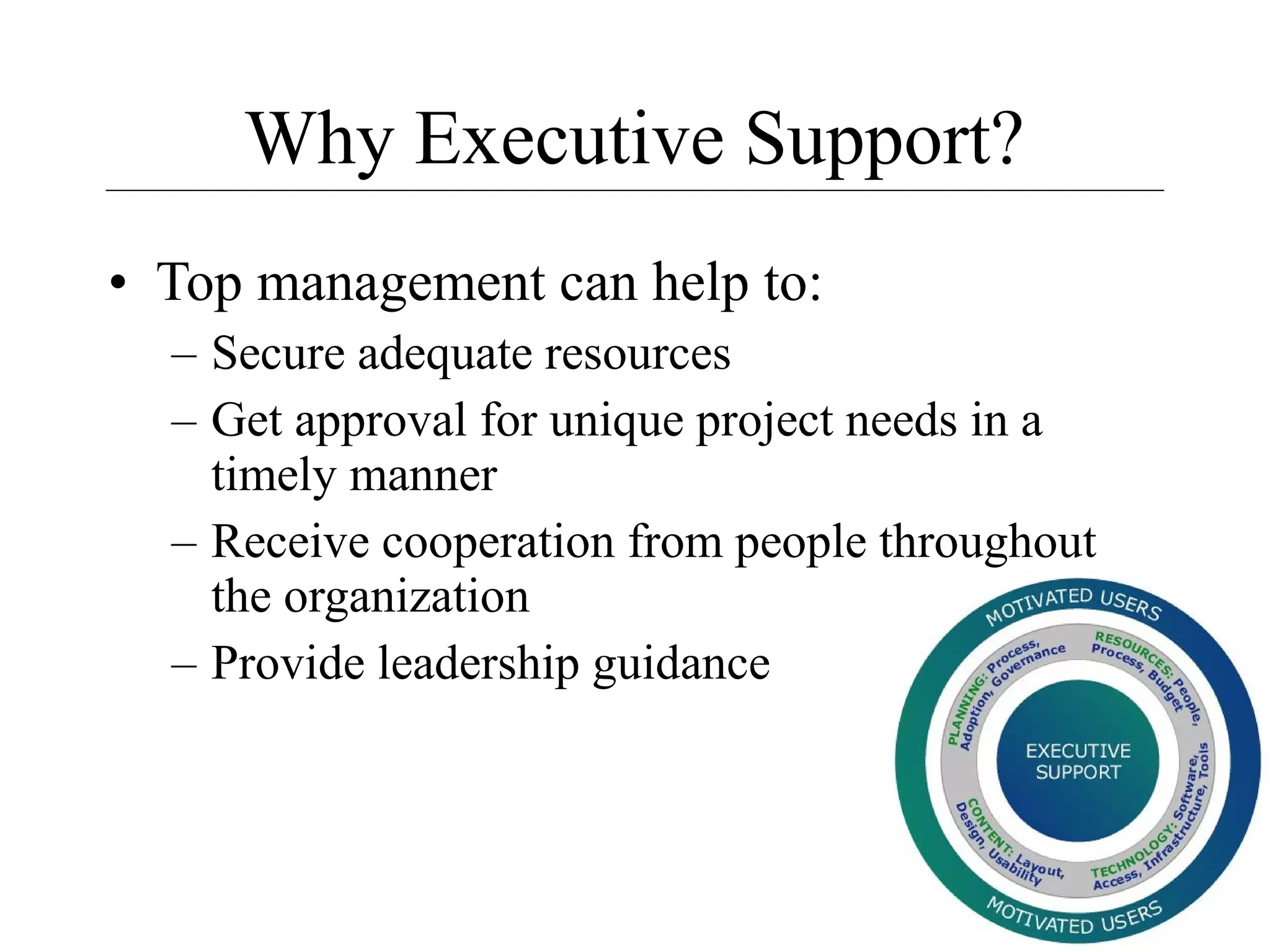 Why Executive Support?
• Top management can help to:
– Secure adequate resources
– Get approval for unique project needs in a
timely manner
– Receive cooperation from people throughout
the organization
– Provide leadership guidance

7

 