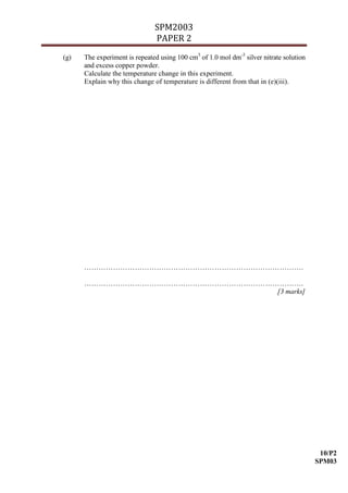 SPM2003
                               PAPER 2
(g)   The experiment is repeated using 100 cm3 of 1.0 mol dm-3 silver nitrate solution
      and excess copper powder.
      Calculate the temperature change in this experiment.
      Explain why this change of temperature is different from that in (e)(iii).




      ……………………………………………………………………………….

      ……………………………………………………………………………….
                                 [3 marks]




                                                                                          10/P2
                                                                                         SPM03
 