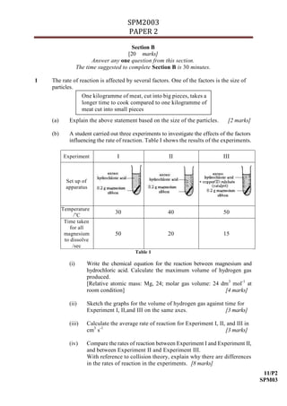 SPM2003
                                        PAPER 2
                                           Section B
                                         [20 marks]
                          Answer any one question from this section.
                   The time suggested to complete Section B is 30 minutes.

1   The rate of reaction is affected by several factors. One of the factors is the size of
    particles.
                     One kilogramme of meat, cut into big pieces, takes a
                     longer time to cook compared to one kilogramme of
                     meat cut into small pieces
    (a)      Explain the above statement based on the size of the particles.        [2 marks]

    (b)      A student carried out three experiments to investigate the effects of the factors
             influencing the rate of reaction. Table I shows the results of the experiments.

           Experiment               I                      II                     III



            Set up of
            apparatus



          Temperature
                                   30                     40                      50
                /oC
           Time taken
              for all
           magnesium               50                     20                      15
           to dissolve
               /sec
                                            Table 1

             (i)       Write the chemical equation for the reaction between magnesium and
                       hydrochloric acid. Calculate the maximum volume of hydrogen gas
                       produced.
                       [Relative atomic mass: Mg, 24; molar gas volume: 24 dm 3 mol-1 at
                       room condition]                                         [4 marks]

             (ii)      Sketch the graphs for the volume of hydrogen gas against time for
                       Experiment I, II,and III on the same axes.               [3 marks]

             (iii)     Calculate the average rate of reaction for Experiment I, II, and III in
                       cm3 s-1                                                     [3 marks]

             (iv)      Compare the rates of reaction between Experiment I and Experiment II,
                       and between Experiment II and Experiment III.
                       With reference to collision theory, explain why there are differences
                       in the rates of reaction in the experiments. [8 marks]
                                                                                                  11/P2
                                                                                                 SPM03
 