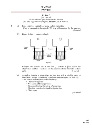 SPM2003
                                  PAPER 2
                                  Section C
                                 [20 marks]
                 Answer any one question from this section.
           The time suggested to complete Section C is 30 minutes.

3   (a)   Lime juice was electrolysed using carbon electrodes.
           What is produced at the cathode? Write a half-equation for the reaction.
                                                                         [2 marks]

    (b)   Figure 6 shows two types of cell.




                                        Figure 6

          Compare and contrast cell P and cell Q. Include in your answer the
          observation and half- equations for the reactions of the electrodes in both
          cells.                                                          [8 marks]

    (c)   A student intends to electroplate an iron key with a suitable metal to
          beautify it. Design a laboratory experiment to electroplate the iron key.
          Your answer should consist of the following:
               • Chemicals required
               • Procedures of the experiment
               • Diagram showing the set-up of apparatus
               • Chemical equation involved in the reaction
               • Observation
                                                                           [10 marks]




                                                                                         13/P2
                                                                                        SPM03
 