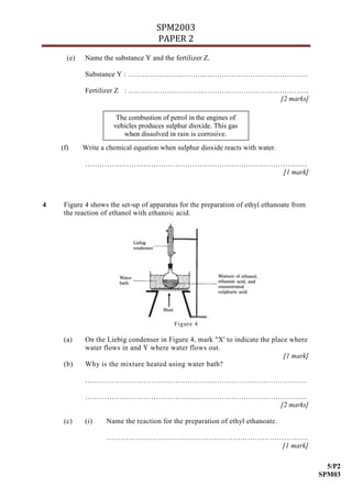 SPM2003
                                    PAPER 2
      (e)   Name the substance Y and the fertilizer Z.

            Substance Y : …………………………………………………………………

            Fertilizer Z : …………………………………………………………………
                                                [2 marks]

                       The combustion of petrol in the engines of
                      vehicles produces sulphur dioxide. This gas
                         when dissolved in rain is corrosive.
    (f)     Write a chemical equation when sulphur dioxide reacts with water.

            ……………………………………………………………………………….
                                       [1 mark]



4    Figure 4 shows the set-up of apparatus for the preparation of ethyl ethanoate from
     the reaction of ethanol with ethanoic acid.




                                           Figure 4

     (a)    On the Liebig condenser in Figure 4, mark "X' to indicate the place where
            water flows in and Y where water flows out.
                                                                              [1 mark]
     (b)    Why is the mixture heated using water bath?

            ……………………………………………………………………………….

            ……………………………………………………………………………….
                                       [2 marks]

     (c)    (i)     Name the reaction for the preparation of ethyl ethanoate.

                    ………………………………………….…………………………….
                                             [1 mark]

                                                                                            5/P2
                                                                                          SPM03
 
