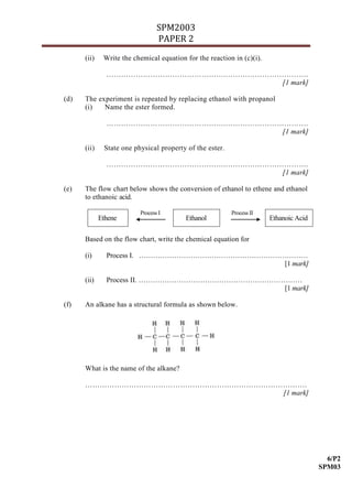SPM2003
                                 PAPER 2
      (ii)    Write the chemical equation for the reaction in (c)(i).

               ………………………………………….…………………………….
                                        [1 mark]

(d)   The experiment is repeated by replacing ethanol with propanol
      (i)   Name the ester formed.

               ………………………………………….…………………………….
                                        [1 mark]

      (ii)    State one physical property of the ester.

               ………………………………………….…………………………….
                                        [1 mark]

(e)   The flow chart below shows the conversion of ethanol to ethene and ethanol
      to ethanoic acid.

                          Process I                       Process II
             Ethene                       Ethanol                       Ethanoic Acid

      Based on the flow chart, write the chemical equation for

      (i)      Process I. ………………………………………………………………
                                               [1 mark]

      (ii)     Process II. ……………………………………………………………
                                                [1 mark]

(f)   An alkane has a structural formula as shown below.




      What is the name of the alkane?

      ……………………………………………………………………………….
                                 [1 mark]




                                                                                          6/P2
                                                                                        SPM03
 