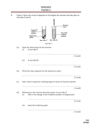 SPM2003
                                     PAPER 2
5   Figure 5 shows the set-up of apparatus to investigate the reactions that take place in
    test tubes P and Q.




                                          FIGURE 5

    (a)    State the observation for the reaction
           (i)     in test tube P.

                   ………………………………………….…………………………….
                                            [1 mark]

           (ii)    in test tube Q.

                   ………………………………………….…………………………….
                                            [1 mark]

    (b)    Write the ionic equation for the reaction in (a)(i).

           ……………………………………………………………………………….
                                      [1 mark]

    (c)    State what is meant by oxidizing agent in terms of electron transfer.

           ……………………………………………………………………………….
                                      [1 mark]

    (d)    Referring to the reaction that takes place in test tube P.
           (i)    what is the change in the oxidation number of magnesium?

                   ………………………………………….…………………………….
                                            [1 mark]

           (ii)    name the oxidizing agent.

                   ………………………………………….…………………………….
                                            [1 mark]



                                                                                               7/P2
                                                                                             SPM03
 