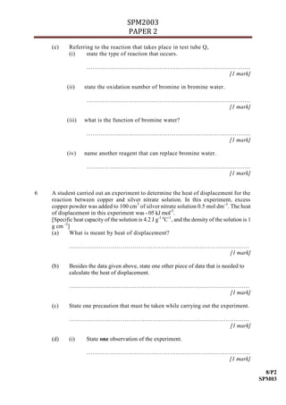 SPM2003
                                       PAPER 2
    (e)     Referring to the reaction that takes place in test tube Q,
            (i)    state the type of reaction that occurs.

                    ………………………………………….…………………………….
                                             [1 mark]

           (ii)    state the oxidation number of bromine in bromine water.

                    ………………………………………….…………………………….
                                             [1 mark]

           (iii)   what is the function of bromine water?

                    ………………………………………….…………………………….
                                             [1 mark]

           (iv)    name another reagent that can replace bromine water.

                    ………………………………………….…………………………….
                                             [1 mark]


6   A student carried out an experiment to determine the heat of displacement for the
    reaction between copper and silver nitrate solution. In this experiment, excess
    copper powder was added to 100 cm 3 of silver nitrate solution 0.5 mol dm -3. The heat
    of displacement in this experiment was - 05 kJ mol-3.
    [Specific heat capacity of the solution is 4.2 J g-1 oC-1, and the density of the solution is 1
    g cm -3]
    (a)     What is meant by heat of displacement?

            ……………………………………………………………………………….
                                       [1 mark]

    (b)     Besides the data given above, state one other piece of data that is needed to
            calculate the heat of displacement.

            ……………………………………………………………………………….
                                       [1 mark]

    (c)     State one precaution that must be taken while carrying out the experiment.

            ……………………………………………………………………………….
                                       [1 mark]

    (d)     (i)     State one observation of the experiment.

                    ………………………………………….…………………………….
                                             [1 mark]

                                                                                                        8/P2
                                                                                                      SPM03
 
