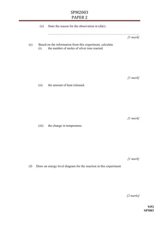 SPM2003
                                 PAPER 2
        (ii)   State the reason for the observation in (d)(i).

               ………………………………………….…………………………….
                                        [1 mark]

(e)    Based on the information from this experiment, calculate
       (i)    the number of moles of silver ions reacted.




                                                                          [1 mark]

       (ii)    the amount of heat released.




                                                                          [1 mark]

       (iii)   the change in temperature.




                                                                          [1 mark]

(f)   Draw an energy level diagram for the reaction in this experiment.




                                                                          [2 marks]


                                                                                        9/P2
                                                                                      SPM03
 