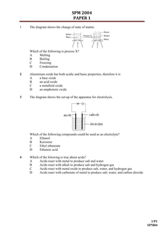 SPM 2004
                                     PAPER 1
1   The diagram shows the change of state of matter.




    Which of the following is process X?
    A     Melting
    B     Boiling
    C     Freezing
    D     Condensation

2   Aluminium oxide has both acidic and basic properties, therefore it is
    A     a base oxide
    B     an acid oxide
    C     a metalloid oxide
    D     an amphoteric oxide

3   The diagram shows the set-up of the apparatus for electrolysis.




    Which of the following compounds could be used as an electrolyte?
    A     Ethanol
    B     Kerosene
    C     Ethyl ethanoate
    D     Ethanoic acid

4   Which of the folowing is true about acids?
    A     Acids react with metal to produce salt and water
    B     Acids react with alkali to produce salt and hydrogen gas
    C     Acids react with metal oxide to produce salt, water, and hydrogen gas
    D     Acids react with carbonate of metal to produce salt, water, and carbon dioxide




                                                                                             1/P1
                                                                                           SPM04
 