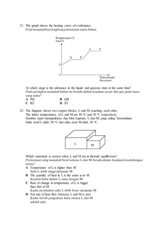 21. The graph shows the heating curve of a substance.
Graf menunjukkan lengkung pemanasan suatu bahan.
At which stage is the substance in the liquid and gaseous state at the same time?
Pada peringkat manakah bahan itu berada dalam keadaan cecair dan gas pada masa
yang sama?
A PQ B QR
C RS D ST
22. The diagram shows two copper blocks, L and M, touching each other.
The initial temperatures of L and M are 50 °C and 30 °C respectively.
Gambar rajah menunjukkan dua blok kuprum, L dan M, yang saling bersentuhan.
Suhu awal L ialah 50 °C dan suhu awal M ialah 30 °C.
Which statement is correct when L and M are at thermal equilibrium?
Pernyataan yang manakah betul semasa L dan M berada dalam keadaan keseimbangan
terma?
A Temperature of L is higher than M
Suhu L lebih tinggi daripada M
B The quantity of heat in L is the same as in M
Kuantiti haba dalam L sama dengan M
C Rate of change in temperature of L is bigger
than that of M
Kadar perubahan suhu L lebih besar daripada M
D Net rate of heat flow between L and M is zero
Kadar bersih pengaliran haba antara L dan M
adalah sifar
 