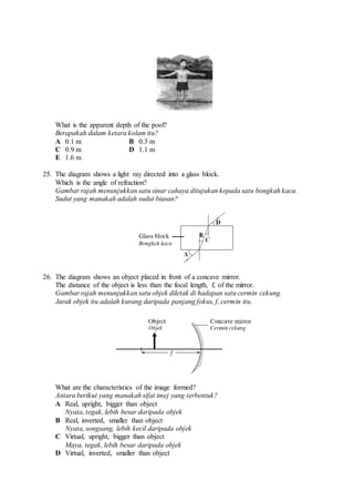 What is the apparent depth of the pool?
Berapakah dalam ketara kolam itu?
A 0.1 m B 0.3 m
C 0.9 m D 1.1 m
E 1.6 m
25. The diagram shows a light ray directed into a glass block.
Which is the angle of refraction?
Gambar rajah menunjukkan satu sinar cahaya ditujukan kepada satu bongkah kaca.
Sudut yang manakah adalah sudut biasan?
26. The diagram shows an object placed in front of a concave mirror.
The distance of the object is less than the focal length, f, of the mirror.
Gambar rajah menunjukkan satu objek diletak di hadapan satu cermin cekung.
Jarak objek itu adalah kurang daripada panjang fokus, f, cermin itu.
What are the characteristics of the image formed?
Antara berikut yang manakah sifat imej yang terbentuk?
A Real, upright, bigger than object
Nyata, tegak, lebih besar daripada objek
B Real, inverted, smaller than object
Nyata, songsang, lebih kecil daripada objek
C Virtual, upright, bigger than object
Maya, tegak, lebih besar daripada objek
D Virtual, inverted, smaller than object
 