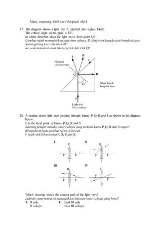 Maya, songsang, lebih kecil daripada objek
27. The diagram shows a light ray, P, directed into a glass block.
The critical angle of the glass is 42°.
In which direction does the light move from point Q?
Gambar rajah menunjukkan satu sinar cahaya, P, ditujukan kepada satu bongkah kaca.
Sudut genting kaca itu ialah 42°.
Ke arah manakah sinar itu bergerak dari titik Q?
28. A student draws light rays passing through lenses P, Q, R and S as shown in the diagram
below.
F is the focal point of lenses P, Q, R and S.
Seorang pelajar melukis sinar cahaya yang melalui kanta P, Q, R dan S seperti
ditunjukkan pada gambar rajah di bawah.
F ialah titik fokus kanta P, Q, R dan S.
Which drawing shows the correct path of the light rays?
Lukisan yang manakah menunjukkan lintasan sinar cahaya yang betul?
A II only
II sahaja
C I and III only
I dan III sahaja
 