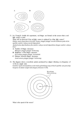 31. In a Young’fs double slit experiment, red fringes are formed on the screen when a red
light source is used.
What will be observed if the red light source is replaced by a blue light source?
Dalam suatu eksperimen dwicelah Young, pinggir-pinggir merah kelihatan pada skrin
apabila sumber cahaya merah digunakan.
Apakah akan diperhatikan jika sumber cahaya merah digantikan dengan sumber cahaya
biru?
A Number of fringes decreases
Bilangan pinggir-pinggir berkurang
B Brightness of the fringes increases
Kecerahan pinggir-pinggir bertambah
C Distance between fringes decreases
Jarak antara pinggir-pinggir berkurang
32. The diagram shows a wavefront pattern produced by a dipper vibrating at a frequency of
12 Hz in a ripple tank.
Gambar rajah menunjukkan corak muka gelombang yang terhasil apabila satu pencelup
bergetar di dalam tangki riak dengan frekuensi 12 Hz.
What is the speed of the waves?
 