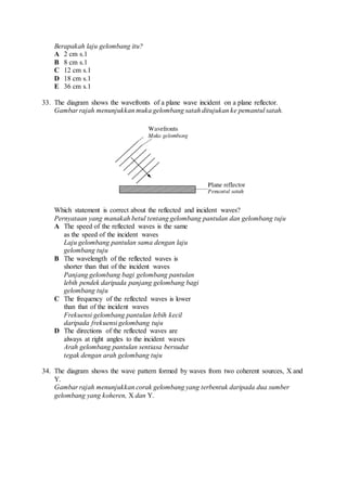 Berapakah laju gelombang itu?
A 2 cm s.1
B 8 cm s.1
C 12 cm s.1
D 18 cm s.1
E 36 cm s.1
33. The diagram shows the wavefronts of a plane wave incident on a plane reflector.
Gambar rajah menunjukkan muka gelombang satah ditujukan ke pemantul satah.
Which statement is correct about the reflected and incident waves?
Pernyataan yang manakah betul tentang gelombang pantulan dan gelombang tuju
A The speed of the reflected waves is the same
as the speed of the incident waves
Laju gelombang pantulan sama dengan laju
gelombang tuju
B The wavelength of the reflected waves is
shorter than that of the incident waves
Panjang gelombang bagi gelombang pantulan
lebih pendek daripada panjang gelombang bagi
gelombang tuju
C The frequency of the reflected waves is lower
than that of the incident waves
Frekuensi gelombang pantulan lebih kecil
daripada frekuensi gelombang tuju
D The directions of the reflected waves are
always at right angles to the incident waves
Arah gelombang pantulan sentiasa bersudut
tegak dengan arah gelombang tuju
34. The diagram shows the wave pattern formed by waves from two coherent sources, X and
Y.
Gambar rajah menunjukkan corak gelombang yang terbentuk daripada dua sumber
gelombang yang koheren, X dan Y.
 