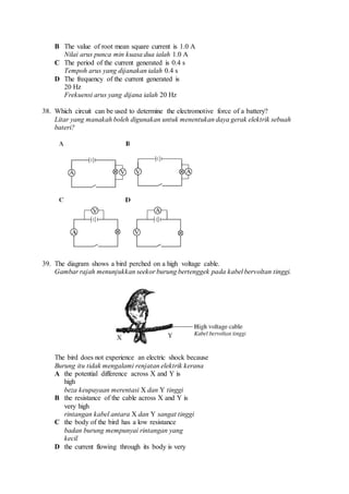 B The value of root mean square current is 1.0 A
Nilai arus punca min kuasa dua ialah 1.0 A
C The period of the current generated is 0.4 s
Tempoh arus yang dijanakan ialah 0.4 s
D The frequency of the current generated is
20 Hz
Frekuensi arus yang dijana ialah 20 Hz
38. Which circuit can be used to determine the electromotive force of a battery?
Litar yang manakah boleh digunakan untuk menentukan daya gerak elektrik sebuah
bateri?
39. The diagram shows a bird perched on a high voltage cable.
Gambar rajah menunjukkan seekor burung bertenggek pada kabel bervoltan tinggi.
The bird does not experience an electric shock because
Burung itu tidak mengalami renjatan elektrik kerana
A the potential difference across X and Y is
high
beza keupayaan merentasi X dan Y tinggi
B the resistance of the cable across X and Y is
very high
rintangan kabel antara X dan Y sangat tinggi
C the body of the bird has a low resistance
badan burung mempunyai rintangan yang
kecil
D the current flowing through its body is very
 