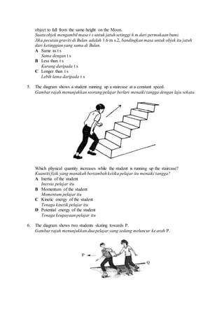 object to fall from the same height on the Moon.
Suatu objek mengambil masa t s untuk jatuh setinggi h m dari permukaan bumi.
Jika pecutan graviti di Bulan adalah 1.6 m s.2, bandingkan masa untuk objek itu jatuh
dari ketinggian yang sama di Bulan.
A Same as t s
Sama dengan t s
B Less than t s
Kurang daripada t s
C Longer than t s
Lebih lama daripada t s
5. The diagram shows a student running up a staircase at a constant speed.
Gambar rajah menunjukkan seorang pelajar berlari menaiki tangga dengan laju sekata.
Which physical quantity increases while the student is running up the staircase?
Kuantiti fizik yang manakah bertambah ketika pelajar itu menaiki tangga?
A Inertia of the student
Inersia pelajar itu
B Momentum of the student
Momentum pelajar itu
C Kinetic energy of the student
Tenaga kinetik pelajar itu
D Potential energy of the student
Tenaga keupayaan pelajar itu
6. The diagram shows two students skating towards P.
Gambar rajah menunjukkan dua pelajar yang sedang meluncur ke arah P.
 