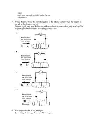 small
arus yang mengalir melalui badan burung
sangat kecil
40. Which diagram shows the correct direction of the induced current when the magnet is
moved in the direction shown?
Gambar rajah yang manakah menunjukkan arah aliran arus aruhan yang betul apabila
magnet digerakkan mengikut arah yang ditunjukkan?
41. The diagram shows an electromagnet.
Gambar rajah menunjukkan satu elektromagnet.
 