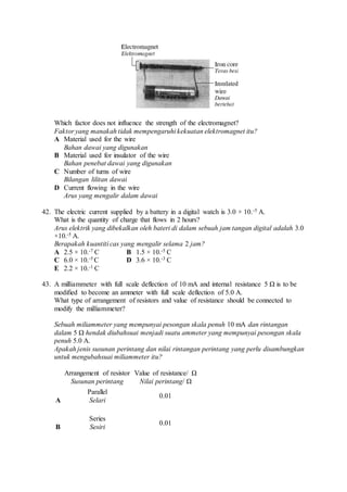 Which factor does not influence the strength of the electromagnet?
Faktor yang manakah tidak mempengaruhi kekuatan elektromagnet itu?
A Material used for the wire
Bahan dawai yang digunakan
B Material used for insulator of the wire
Bahan penebat dawai yang digunakan
C Number of turns of wire
Bilangan lilitan dawai
D Current flowing in the wire
Arus yang mengalir dalam dawai
42. The electric current supplied by a battery in a digital watch is 3.0 × 10.-5 A.
What is the quantity of charge that flows in 2 hours?
Arus elektrik yang dibekalkan oleh bateri di dalam sebuah jam tangan digital adalah 3.0
×10.-5 A.
Berapakah kuantiti cas yang mengalir selama 2 jam?
A 2.5 × 10.-7 C B 1.5 × 10.-5 C
C 6.0 × 10.-5 C D 3.6 × 10.-3 C
E 2.2 × 10.-1 C
43. A milliammeter with full scale deflection of 10 mA and internal resistance 5 Ω is to be
modified to become an ammeter with full scale deflection of 5.0 A.
What type of arrangement of resistors and value of resistance should be connected to
modify the milliammeter?
Sebuah miliammeter yang mempunyai pesongan skala penuh 10 mA dan rintangan
dalam 5 Ω hendak diubahsuai menjadi suatu ammeter yang mempunyai pesongan skala
penuh 5.0 A.
Apakah jenis susunan perintang dan nilai rintangan perintang yang perlu disambungkan
untuk mengubahsuai miliammeter itu?
Arrangement of resistor
Susunan perintang
Value of resistance/ Ω
Nilai perintang/ Ω
A
Parallel
Selari
0.01
B
Series
Sesiri
0.01
 