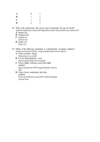 A 0 1
B 1 1
C 1 2
D 2 2
49. What is the radioisotope that can be used to determine the age of a fossil?
Apakah radioisotop yang boleh digunakan untuk menentukan usia suatu fosil?
A Radon-222
B Uranium-238
C Carbon-14
Karbon-14
D Iodine-131
Iodin-131
50. Which of the following statements is a characteristic of gamma radiation?
Antara pernyataan berikut, yang manakah sifat sinaran gama?
A It has a positive charge
Mempunyai cas positif
B It is an electromagnetic wave
Sejenis gelombang elektromagnet
C It has a higher ionizing power than alpha
radiation
Kuasa pengionan lebih tinggi daripada sinaran
alfa
D It has a lower penetrating than beta
radiation
Kuasa penembusan yang lebih rendah daripada
sinaran beta
 