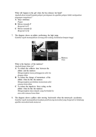 What will happen to the girl when the boy releases her hand?
Apakah akan terjadi kepada pelajar perempuan itu apabila pelajar lelaki melepaskan
pegangan tangannya?
A Stays stationary
Pegun
B Moves towards P
Bergerak ke P
C Moves towards Q
Bergerak ke Q
7. The diagram shows an athlete performing the high jump.
Gambar rajah menunjukkan seorang atlet sedang melakukan lompat tinggi.
What is the function of the mattress?
Apakah fungsi tilam itu?
A To reduce the collision time between the
athlete and the mattress
Mengurangkan masa pelanggaran atlet itu
dengan tilam
B To reduce the change of momentum of the
athlete when he hits the mattress
Mengurangkan perubahan momentum atlet
semasa kena tilam
C To reduce the impulsive force acting on the
athlete when he hits the mattress
Mengurangkan daya impuls yang bertindak ke
atas atlet semasa kena tilam
8. The diagram shows a pillion rider moving backwards when the motorcycle accelerates.
Gambar rajah menunjukkan keadaan pembonceng motosikal yang bergerak ke belakang
apabila motosikal mula memecut.
 