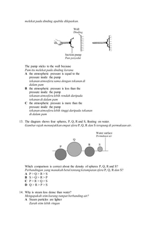 melekat pada dinding apabila dilepaskan.
The pump sticks to the wall because
Pam itu melekat pada dinding kerana
A the atmospheric pressure is equal to the
pressure inside the pump
tekanan atmosfera sama dengan tekanan di
dalam pam
B the atmospheric pressure is less than the
pressure inside the pump
tekanan atmosfera lebih rendah daripada
tekanan di dalam pam
C the atmospheric pressure is more than the
pressure inside the pump
tekanan atmosfera lebih tinggi daripada tekanan
di dalam pam
13. The diagram shows four spheres, P, Q, R and S, floating on water.
Gambar rajah menunjukkan empat sfera P, Q, R dan S terapung di permukaan air.
Which comparison is correct about the density of spheres P, Q, R and S?
Perbandingan yang manakah betul tentang ketumpatan sfera P, Q, R dan S?
A P > Q > R > S
B S > Q > R > P
C P > R > Q > S
D Q > R > P > S
14. Why is steam less dense than water?
Mengapakah stim kurang tumpat berbanding air?
A Steam particles are lighter
Zarah stim lebih ringan
 