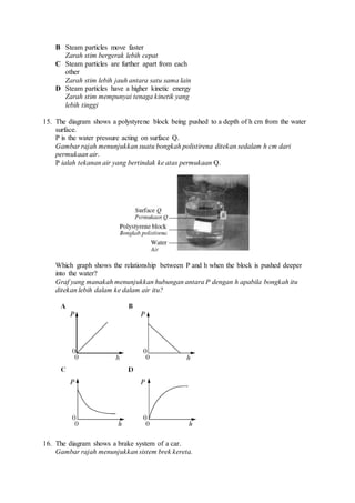 B Steam particles move faster
Zarah stim bergerak lebih cepat
C Steam particles are further apart from each
other
Zarah stim lebih jauh antara satu sama lain
D Steam particles have a higher kinetic energy
Zarah stim mempunyai tenaga kinetik yang
lebih tinggi
15. The diagram shows a polystyrene block being pushed to a depth of h cm from the water
surface.
P is the water pressure acting on surface Q.
Gambar rajah menunjukkan suatu bongkah polistirena ditekan sedalam h cm dari
permukaan air.
P ialah tekanan air yang bertindak ke atas permukaan Q.
Which graph shows the relationship between P and h when the block is pushed deeper
into the water?
Graf yang manakah menunjukkan hubungan antara P dengan h apabila bongkah itu
ditekan lebih dalam ke dalam air itu?
16. The diagram shows a brake system of a car.
Gambar rajah menunjukkan sistem brek kereta.
 
