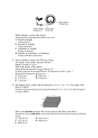 Which principle is used in this system?
Apakah prinsip yang digunakan dalam sistem ini?
A Pascal’fs principle
Prinsip Pascal
B Bernoulli’fs principle
Prinsip Bernoulli
C Archimedes’fs principle
Prinsip Archimedes
D Principle of conservation of momentum
Prinsip keabadian momentum
17. 160 g of alcohol is mixed with 500 cm3 of water.
The volume of the mixture becomes 690 cm3.
Density of water is 1 g cm. -3.
What is the density of the mixture?
160 g alkohol dicampurkan dengan 500 cm3 air.
Isi padu campuran itu menjadi 690 cm3. Ketumpatan air ialah 1 g cm. -3.
Berapakah ketumpatan campuran itu?
A 0.23 g cm. -3 B 0.49 g cm. -3
C 0.72 g cm. -3 D 0.96 g cm. -3
E 1.15 g cm. -3
18. The diagram shows a block with the dimensions of 1 m × 2 m × 3 m. The weight of the
block is 1 000 N.
Gambar rajah menunjukkan satu bongkah berdimensi 1 m × 2 m × 3 m. Berat bongkah
itu ialah 1 000 N.
What is the maximum pressure that can be exerted by the block on the floor?
Berapakah tekanan maksimum yang boleh dikenakan oleh bongkah itu pada permukaan
lantai?
A 100.0 N m.-2 B 166.7 N m.-2
C 333.3 N m.-2 D 500.0 N m.-2
E 600.0 N m.-2
 