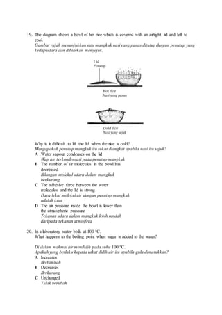 19. The diagram shows a bowl of hot rice which is covered with an airtight lid and left to
cool.
Gambar rajah menunjukkan satu mangkuk nasi yang panas ditutup dengan penutup yang
kedap udara dan dibiarkan menyejuk.
Why is it difficult to lift the lid when the rice is cold?
Mengapakah penutup mangkuk itu sukar diangkat apabila nasi itu sejuk?
A Water vapour condenses on the lid
Wap air terkondensasi pada penutup mangkuk
B The number of air molecules in the bowl has
decreased
Bilangan molekul udara dalam mangkuk
berkurang
C The adhesive force between the water
molecules and the lid is strong
Daya lekat molekul air dengan penutup mangkuk
adalah kuat
D The air pressure inside the bowl is lower than
the atmospheric pressure
Tekanan udara dalam mangkuk lebih rendah
daripada tekanan atmosfera
20. In a laboratory water boils at 100 °C.
What happens to the boiling point when sugar is added to the water?
Di dalam makmal air mendidih pada suhu 100 °C.
Apakah yang berlaku kepada takat didih air itu apabila gula dimasukkan?
A Increases
Bertambah
B Decreases
Berkurang
C Unchanged
Tidak berubah
 