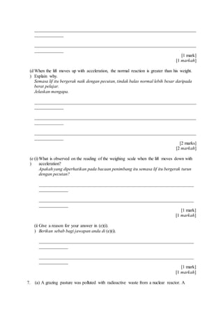 ________________________________________________________________________
_____________
________________________________________________________________________
_____________
[1 mark]
[1 markah]
(d
)
When the lift moves up with acceleration, the normal reaction is greater than his weight.
Explain why.
Semasa lif itu bergerak naik dengan pecutan, tindak balas normal lebih besar daripada
berat pelajar.
Jelaskan mengapa.
________________________________________________________________________
_____________
________________________________________________________________________
_____________
________________________________________________________________________
_____________
[2 marks]
[2 markah]
(e
)
(i) What is observed on the reading of the weighing scale when the lift moves down with
acceleration?
Apakah yang diperhatikan pada bacaan penimbang itu semasa lif itu bergerak turun
dengan pecutan?
_____________________________________________________________________
_____________
_____________________________________________________________________
_____________
[1 mark]
[1 markah]
(ii
)
Give a reason for your answer in (e)(i).
Berikan sebab bagi jawapan anda di (e)(i).
_____________________________________________________________________
_____________
_____________________________________________________________________
_____________
[1 mark]
[1 markah]
7. (a) A grazing pasture was polluted with radioactive waste from a nuclear reactor. A
 