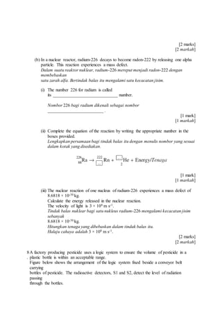 [2 marks]
[2 markah]
(b) In a nuclear reactor, radium-226 decays to become radon-222 by releasing one alpha
particle. This reaction experiences a mass defect.
Dalam suatu reaktor nuklear, radium-226 mereput menjadi radon-222 dengan
membebaskan
satu zarah alfa. Bertindak balas itu mengalami satu kecacatan jisim.
(i) The number 226 for radium is called
its _____________________________ number.
Nombor 226 bagi radium dikenali sebagai nombor
_________________________ .
[1 mark]
[1 markah]
(ii) Complete the equation of the reaction by writing the appropriate number in the
boxes provided.
Lengkapkan persamaan bagi tindak balas itu dengan menulis nombor yang sesuai
dalam kotak yang disediakan.
[1 mark]
[1 markah]
(iii) The nuclear reaction of one nucleus of radium-226 experiences a mass defect of
8.6818 × 10-30 kg.
Calculate the energy released in the nuclear reaction.
The velocity of light is 3 × 108 m s-1.
Tindak balas nuklear bagi satu nukleus radium-226 mengalami kecacatan jisim
sebanyak
8.6818 × 10-30 kg.
Hitungkan tenaga yang dibebaskan dalam tindak balas itu.
Halaju cahaya adalah 3 × 108 m s-1.
[2 marks]
[2 markah]
8
.
A factory producing pesticide uses a logic system to ensure the volume of pesticide in a
plastic bottle is within an acceptable range.
Figure below shows the arrangement of the logic system fixed beside a conveyor belt
carrying
bottles of pesticide. The radioactive detectors, S1 and S2, detect the level of radiation
passing
through the bottles.
 