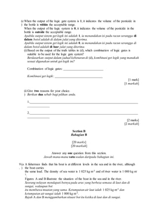(e
)
When the output of the logic gate system is 1, it indicates the volume of the pesticide in
the bottle is within the acceptable range.
When the output of the logic system is 0, it indicates the volume of the pesticide in the
bottle is outside the acceptable range.
Apabila output sistem get logik ini adalah 1, ia menandakan isi padu racun serangga di
dalam botol adalah di dalam julat yang diterima.
Apabila output sistem get logik ini adalah 0, ia menandakan isi padu racun serangga di
dalam botol adalah di luar julat yang diterima.
(i) Based on the output of the truth tables in (d), which combination of logic gates is
suitable to be used for the logic gate system?
Berdasarkan output dalam jadual kebenaran di (d), kombinasi get logik yang manakah
sesuai digunakan untuk get logik ini?
Combination of logic gates: _________________________
Kombinasi get logik: ______________________________
[1 mark]
[1 markah]
(ii
)
Give two reasons for your choice.
Berikan dua sebab bagi pilihan anda.
1.____________________________________________________________________
______________
2.____________________________________________________________________
______________
[2 marks]
[2 markah]
Section B
Bahagian B
[20 marks]
[20 markah]
Answer any one question from this section.
Jawab mana-mana satu soalan daripada bahagian ini.
9
.
(a
)
A fisherman finds that his boat is at different levels in the sea and in the river, although
the boat carries
the same load. The density of sea water is 1 025 kg m-3 and of river water is 1 000 kg m-
3.
Figures A and B illustrate the situation of the boat in the sea and in the river.
Seorang nelayan mendapati botnya pada aras yang berbeza semasa di laut dan di
sungai, walaupun bot
itu membawa muatan yang sama. Ketumpatan air laut ialah 1 025 kg m-3 dan
ketumpatan air sungai ialah 1 000 kg m-3.
Rajah A dan B menggambarkan situasi bot itu ketika di laut dan di sungai.
 
