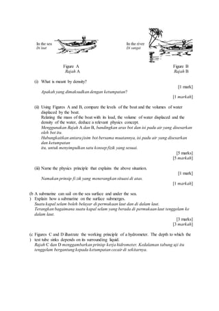 Figure A Figure B
Rajah A Rajah B
(i) What is meant by density?
[1 mark]
Apakah yang dimaksudkan dengan ketumpatan?
[1 markah]
(ii) Using Figures A and B, compare the levels of the boat and the volumes of water
displaced by the boat.
Relating the mass of the boat with its load, the volume of water displaced and the
density of the water, deduce a relevant physics concept.
Menggunakan Rajah A dan B, bandingkan aras bot dan isi padu air yang disesarkan
oleh bot itu.
Hubungkaitkan antara jisim bot bersama muatannya, isi padu air yang disesarkan
dan ketumpatan
itu, untuk menyimpulkan satu konsep fizik yang sesuai.
[5 marks]
[5 markah]
(iii) Name the physics principle that explains the above situation.
[1 mark]
Namakan prinsip fi zik yang menerangkan situasi di atas.
[1 markah]
(b
)
A submarine can sail on the sea surface and under the sea.
Explain how a submarine on the surface submerges.
Suatu kapal selam boleh belayar di permukaan laut dan di dalam laut.
Terangkan bagaimana suatu kapal selam yang berada di permukaan laut tenggelam ke
dalam laut.
[3 marks]
[3 markah]
(c
)
Figures C and D illustrate the working principle of a hydrometer. The depth to which the
test tube sinks depends on its surrounding liquid.
Rajah C dan D menggambarkan prinisp kerja hidrometer. Kedalaman tabung uji itu
tenggelam bergantung kepada ketumpatan cecair di sekitarnya.
 